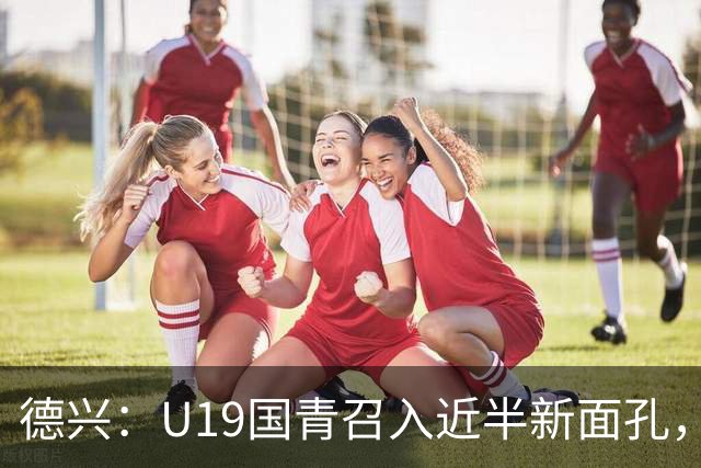 德兴：U19国青召入近半新面孔，邀约印尼国青队来华热身两场